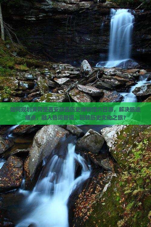 如何规划黄冈至西安陕西历史博物馆六日游，解决旅途痛点，融入热词新词，玩转历史文化之旅？