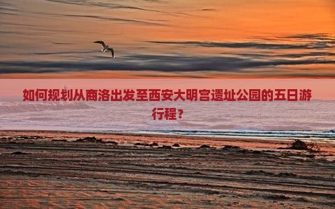 如何规划从商洛出发至西安大明宫遗址公园的五日游行程？