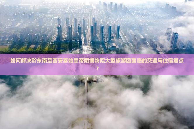 如何解决黔东南至西安秦始皇帝陵博物院大型旅游团面临的交通与住宿痛点？