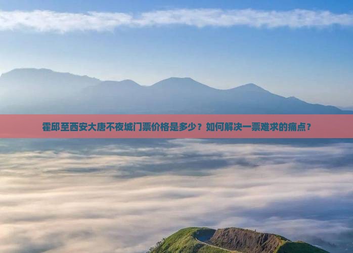 霍邱至西安大唐不夜城门票价格是多少？如何解决一票难求的痛点？