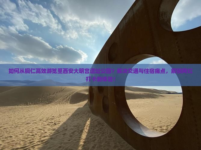 如何从铜仁高效游览至西安大明宫遗址公园？解决交通与住宿痛点，解锁网红打卡新体验！