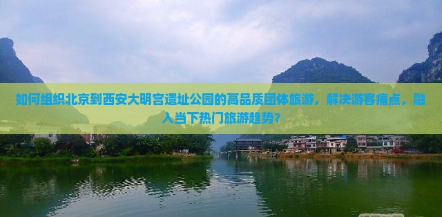 如何组织北京到西安大明宫遗址公园的高品质团体旅游，解决游客痛点，融入当下热门旅游趋势？