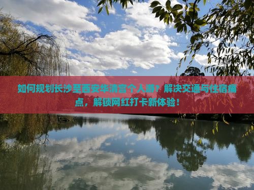 如何规划长沙至西安华清宫个人游？解决交通与住宿痛点，解锁网红打卡新体验！
