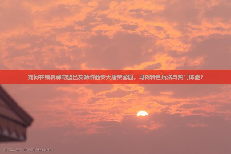 如何在锡林郭勒盟出发畅游西安大唐芙蓉园，寻找特色玩法与热门体验？