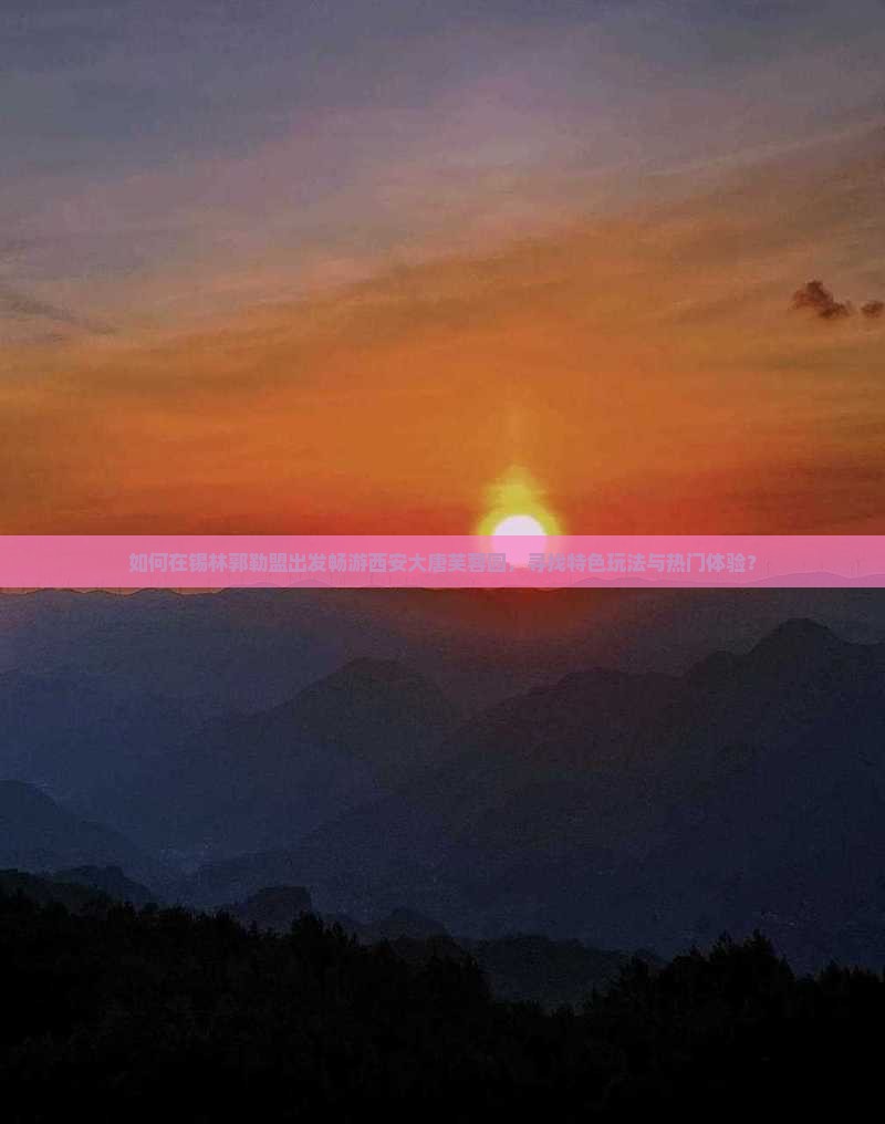如何在锡林郭勒盟出发畅游西安大唐芙蓉园，寻找特色玩法与热门体验？