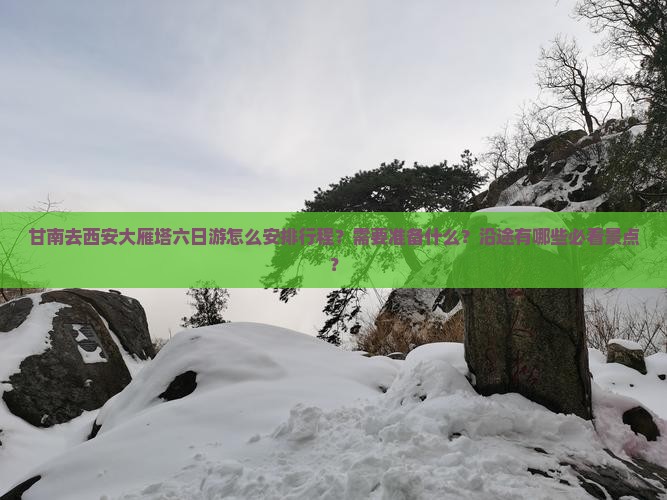 甘南去西安大雁塔六日游怎么安排行程？需要准备什么？沿途有哪些必看景点？