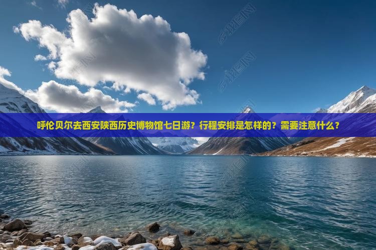 呼伦贝尔去西安陕西历史博物馆七日游？行程安排是怎样的？需要注意什么？