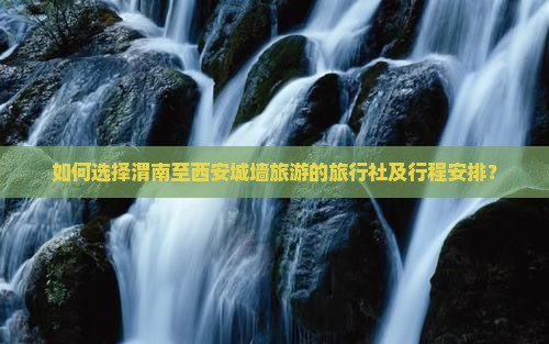 如何选择渭南至西安城墙旅游的旅行社及行程安排？
