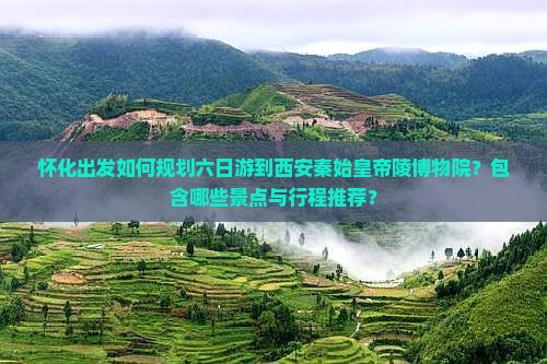 怀化出发如何规划六日游到西安秦始皇帝陵博物院？包含哪些景点与行程推荐？