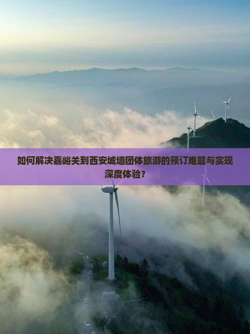 如何解决嘉峪关到西安城墙团体旅游的预订难题与实现深度体验？