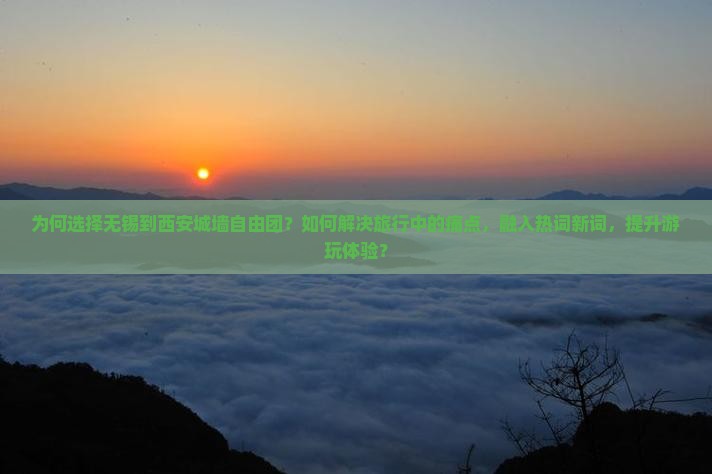 为何选择无锡到西安城墙自由团？如何解决旅行中的痛点，融入热词新词，提升游玩体验？
