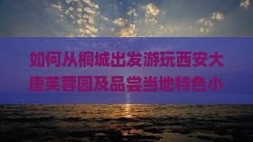 如何从桐城出发游玩西安大唐芙蓉园及品尝当地特色小吃？