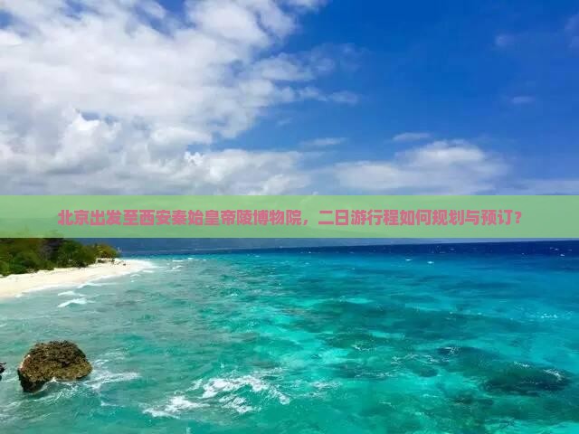 北京出发至西安秦始皇帝陵博物院，二日游行程如何规划与预订？