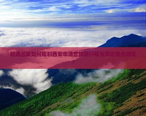 昭通出发如何规划西安华清宫旅游行程与周边景点游览？