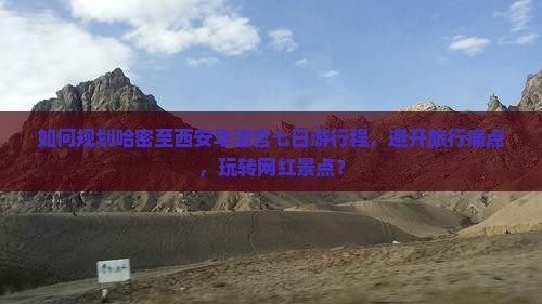 如何规划哈密至西安华清宫七日游行程，避开旅行痛点，玩转网红景点？