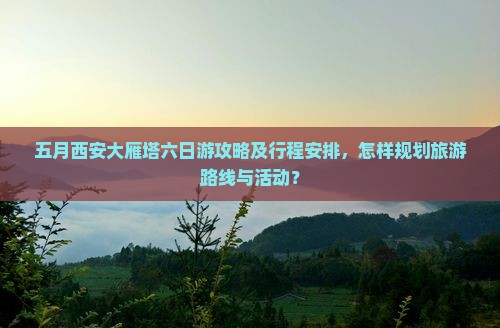 五月西安大雁塔六日游攻略及行程安排，怎样规划旅游路线与活动？