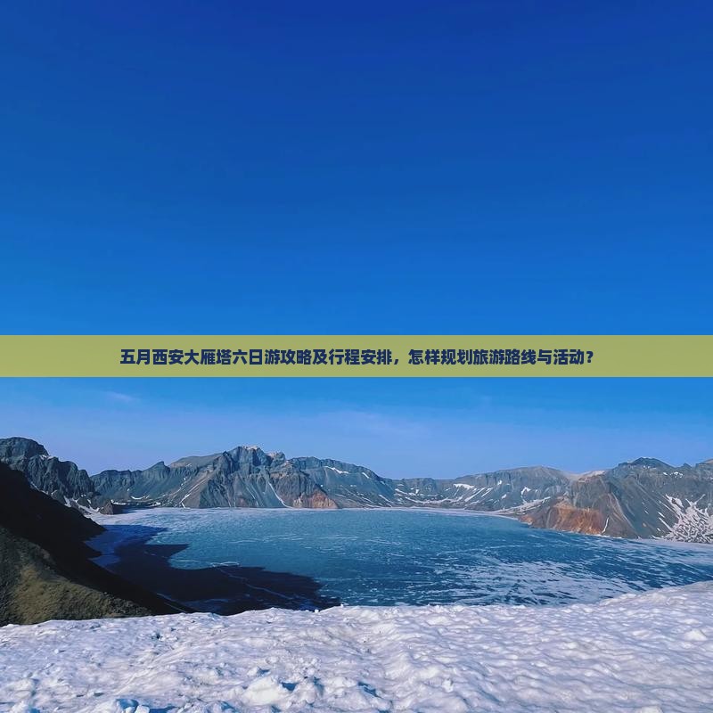 五月西安大雁塔六日游攻略及行程安排，怎样规划旅游路线与活动？