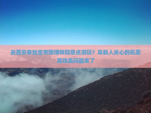 去西安秦始皇帝陵博物院景点游玩？阜新人关心的机票高铁票问题来了