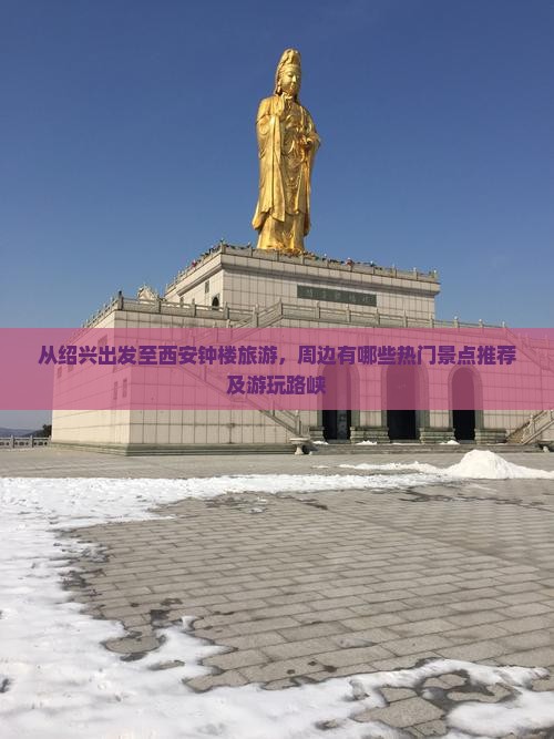 从绍兴出发至西安钟楼旅游，周边有哪些热门景点推荐及游玩路峡