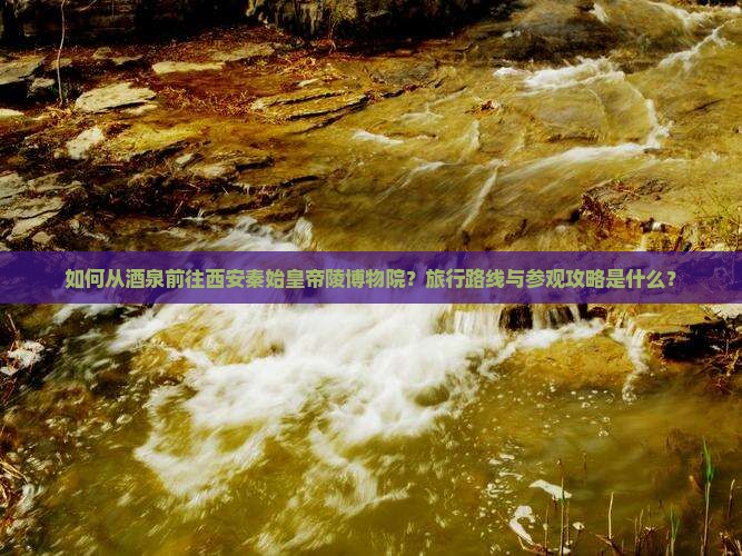 如何从酒泉前往西安秦始皇帝陵博物院？旅行路线与参观攻略是什么？