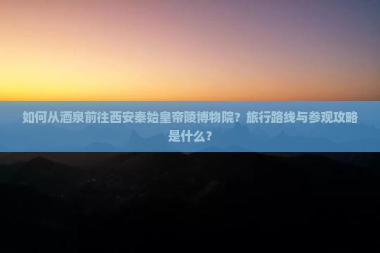 如何从酒泉前往西安秦始皇帝陵博物院？旅行路线与参观攻略是什么？