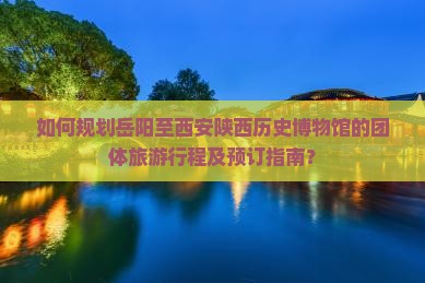 如何规划岳阳至西安陕西历史博物馆的团体旅游行程及预订指南？