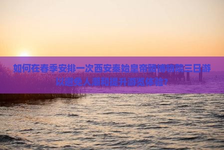 如何在春季安排一次西安秦始皇帝陵博物院三日游以避免人潮和提升游览体验？