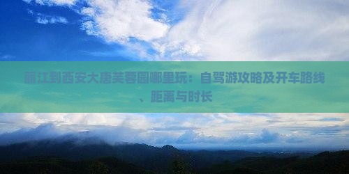 丽江到西安大唐芙蓉园哪里玩：自驾游攻略及开车路线、距离与时长