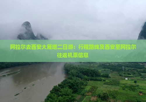 阿拉尔去西安大雁塔二日游：行程路线及西安至阿拉尔往返机票信息