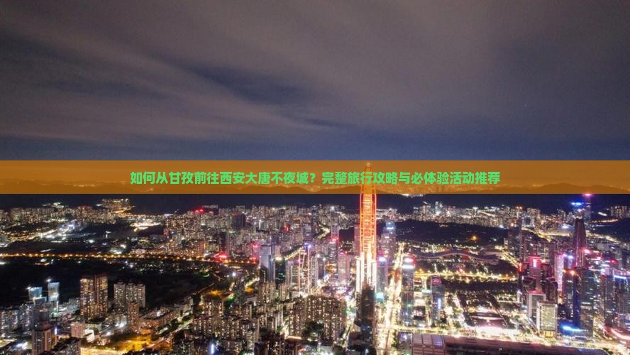 如何从甘孜前往西安大唐不夜城？完整旅行攻略与必体验活动推荐