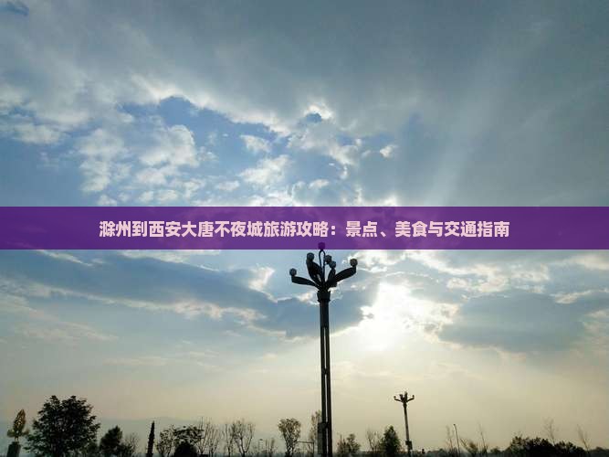 滁州到西安大唐不夜城旅游攻略：景点、美食与交通指南