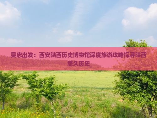 吴忠出发：西安陕西历史博物馆深度旅游攻略探寻陕西悠久历史
