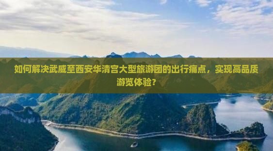 如何解决武威至西安华清宫大型旅游团的出行痛点，实现高品质游览体验？