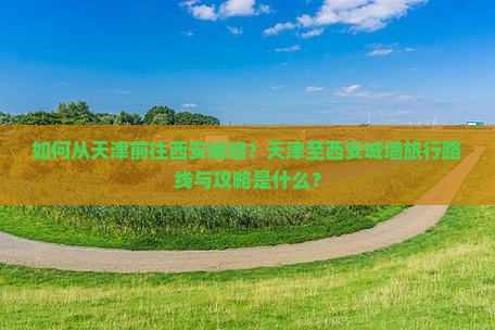 如何从天津前往西安城墙？天津至西安城墙旅行路线与攻略是什么？
