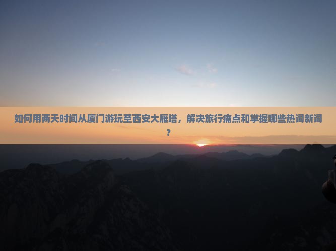 如何用两天时间从厦门游玩至西安大雁塔，解决旅行痛点和掌握哪些热词新词？