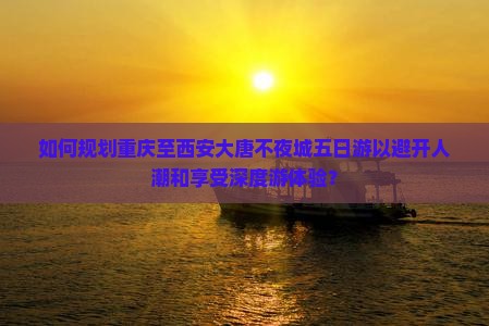 如何规划重庆至西安大唐不夜城五日游以避开人潮和享受深度游体验？