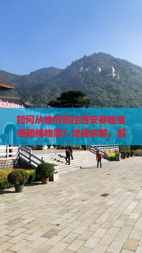 如何从株洲前往西安秦始皇帝陵博物院？攻略求解，解决交通难题与游览痛点！