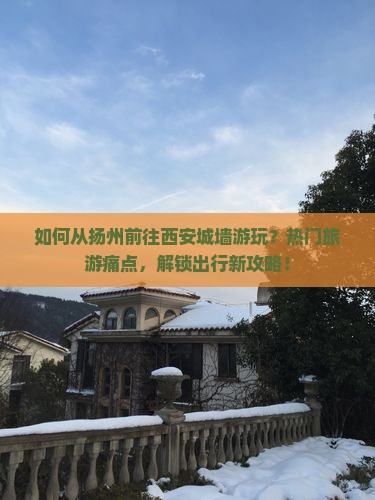 如何从扬州前往西安城墙游玩？热门旅游痛点，解锁出行新攻略！