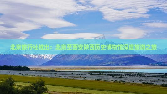 北京旅行社推出：北京至西安陕西历史博物馆深度旅游之旅