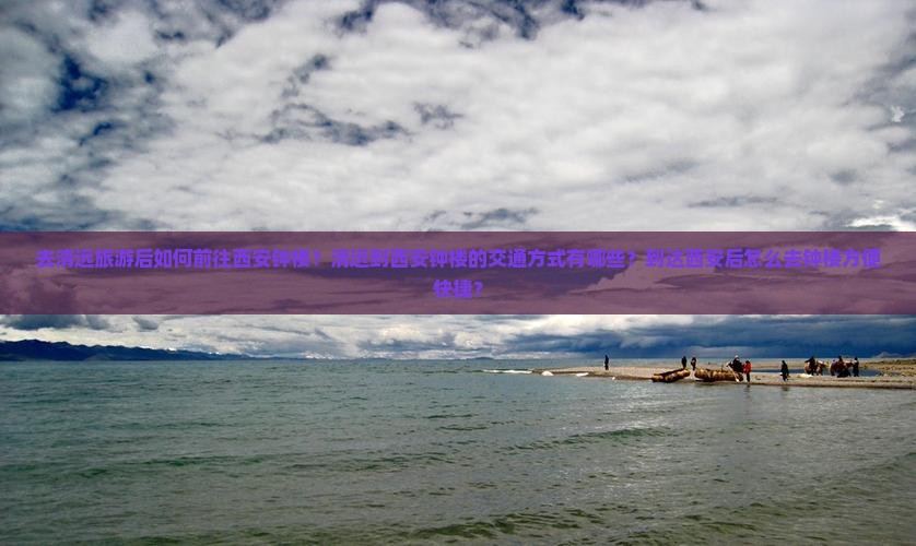 去清远旅游后如何前往西安钟楼？清远到西安钟楼的交通方式有哪些？到达西安后怎么去钟楼方便快捷？