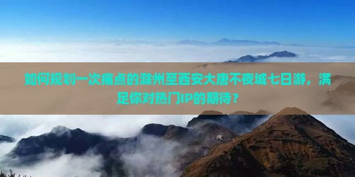 如何规划一次痛点的滁州至西安大唐不夜城七日游，满足你对热门IP的期待？