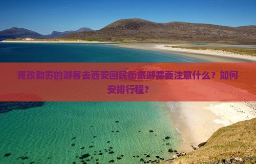 克孜勒苏的游客去西安回民街旅游需要注意什么？如何安排行程？