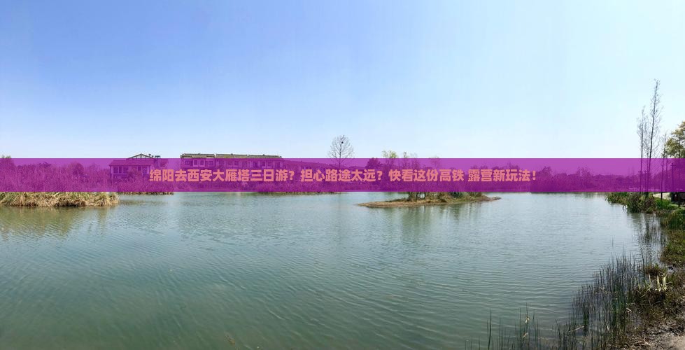 绵阳去西安大雁塔三日游？担心路途太远？快看这份高铁+露营新玩法！