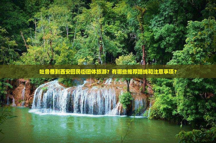 吐鲁番到西安回民街团体旅游？有哪些推荐路线和注意事项？