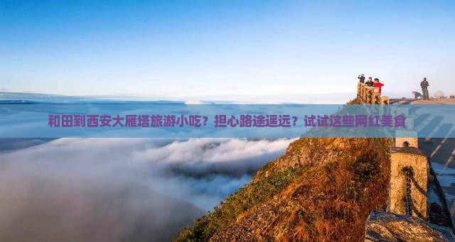 和田到西安大雁塔旅游小吃？担心路途遥远？试试这些网红美食