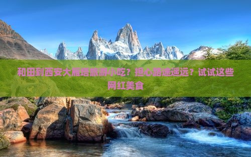 和田到西安大雁塔旅游小吃？担心路途遥远？试试这些网红美食
