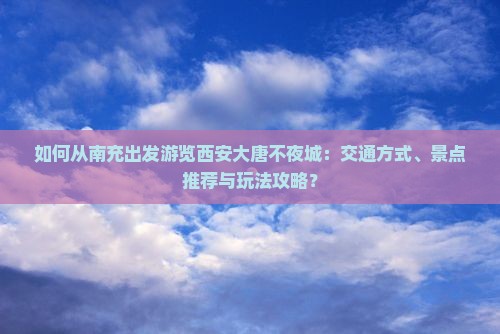 如何从南充出发游览西安大唐不夜城：交通方式、景点推荐与玩法攻略？