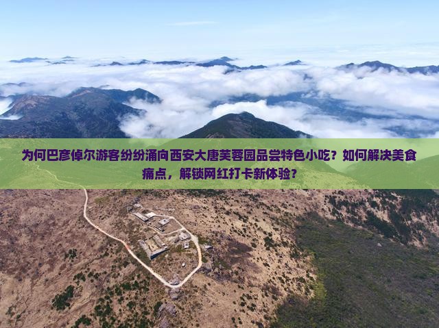 为何巴彦倬尔游客纷纷涌向西安大唐芙蓉园品尝特色小吃？如何解决美食痛点，解锁网红打卡新体验？