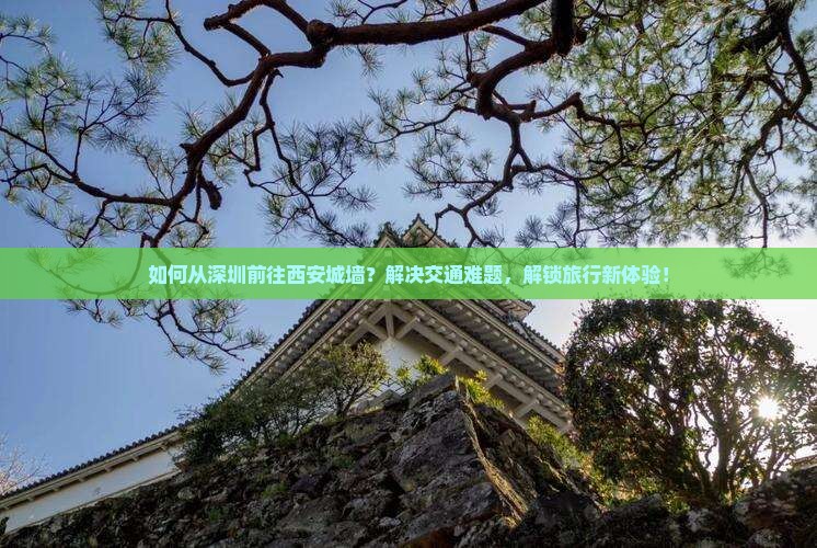 如何从深圳前往西安城墙？解决交通难题，解锁旅行新体验！