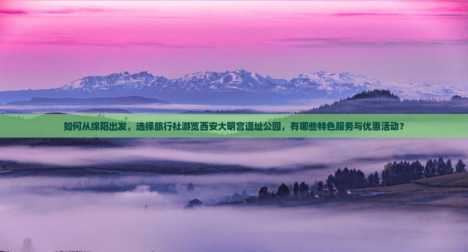 如何从绵阳出发，选择旅行社游览西安大明宫遗址公园，有哪些特色服务与优惠活动？